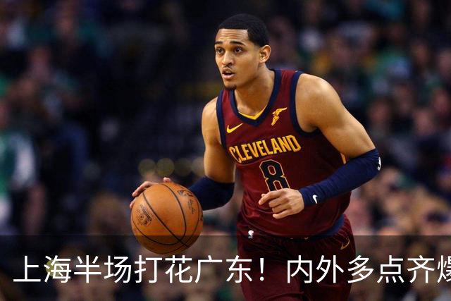 上海半场打花广东！内外多点齐爆碾压，广东防守纯送，主帅也懵了