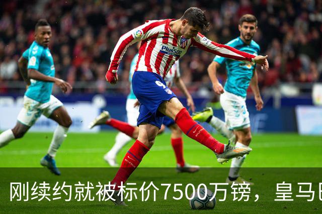 刚续约就被标价7500万镑，皇马巴萨同时盯上他