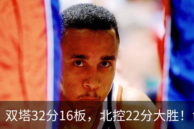 双塔32分16板，北控22分大胜！命中率高达67%，新疆下半场又崩了