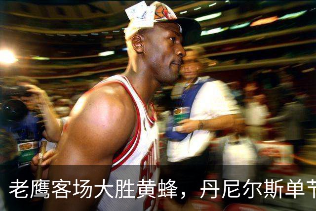 老鹰客场大胜黄蜂，丹尼尔斯单节4次抢断