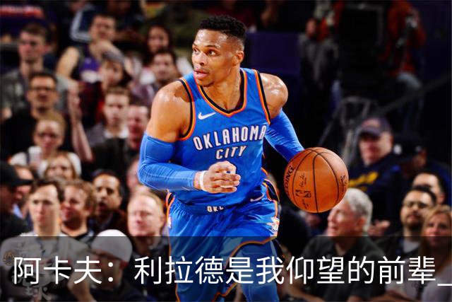 阿卡夫：利拉德是我仰望的前辈 能和他聊天沟通的感觉很棒