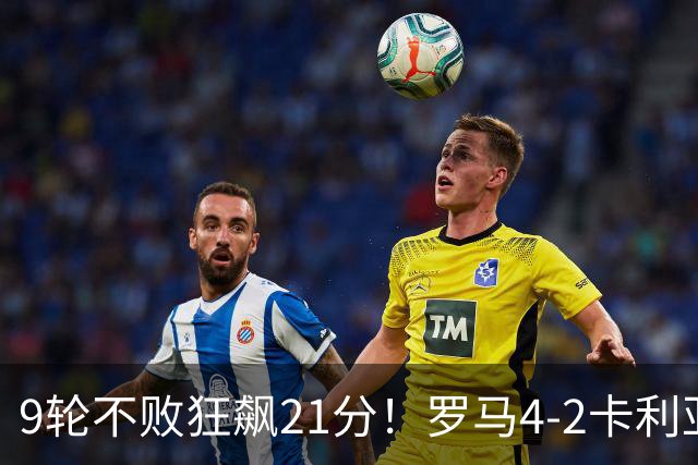 9轮不败狂飙21分！罗马4-2卡利亚里，19岁小将闪耀双响绝杀太疯狂